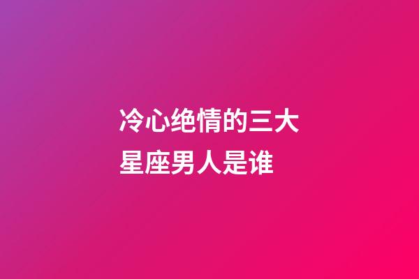 冷心绝情的三大星座男人是谁-第1张-星座运势-玄机派