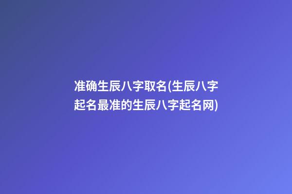准确生辰八字取名(生辰八字起名最准的生辰八字起名网)