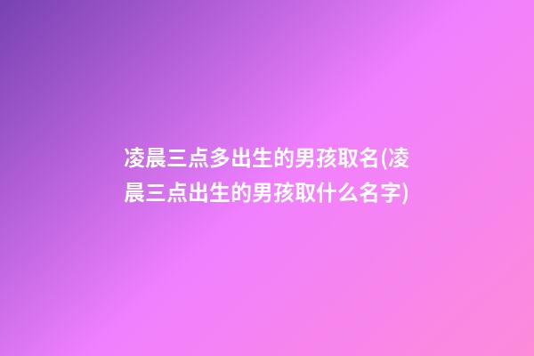 凌晨三点多出生的男孩取名(凌晨三点出生的男孩取什么名字)