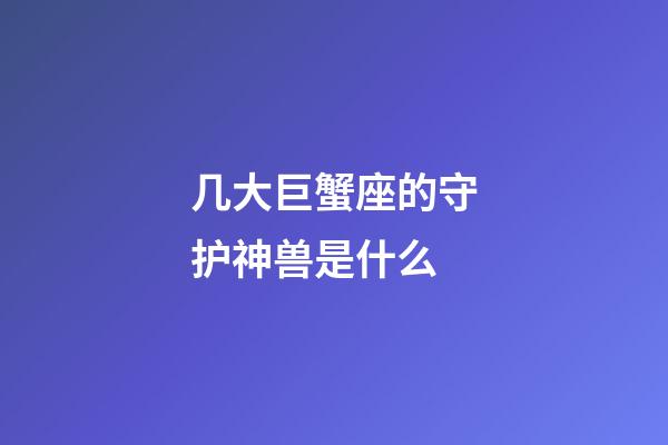 几大巨蟹座的守护神兽是什么-第1张-星座运势-玄机派