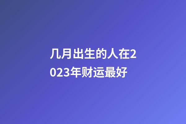 几月出生的人在2023年财运最好
