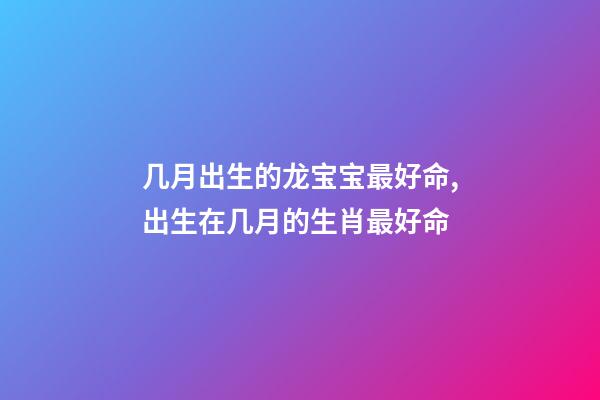 几月出生的龙宝宝最好命,出生在几月的生肖最好命-第1张-观点-玄机派