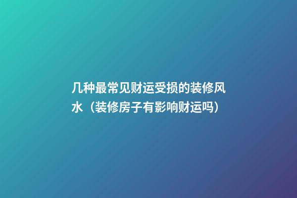 几种最常见财运受损的装修风水（装修房子有影响财运吗）