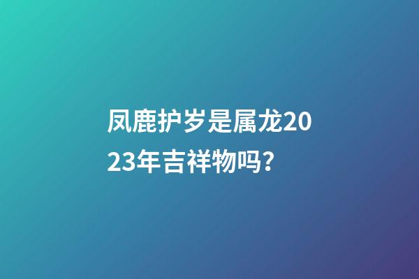 凤鹿护岁是属龙2023年吉祥物吗？