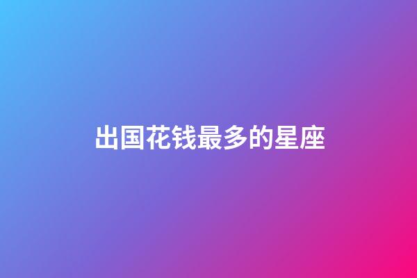 出国花钱最多的星座-第1张-星座运势-玄机派