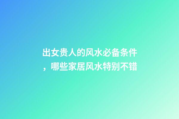 出女贵人的风水必备条件，哪些家居风水特别不错