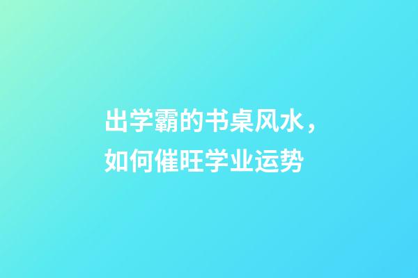 出学霸的书桌风水，如何催旺学业运势