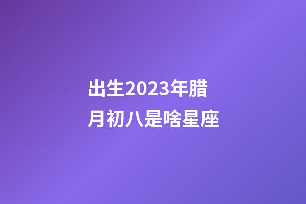 出生2023年腊月初八是啥星座-第1张-星座运势-玄机派