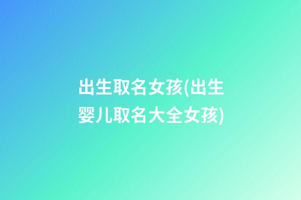 出生取名女孩(出生婴儿取名大全女孩)