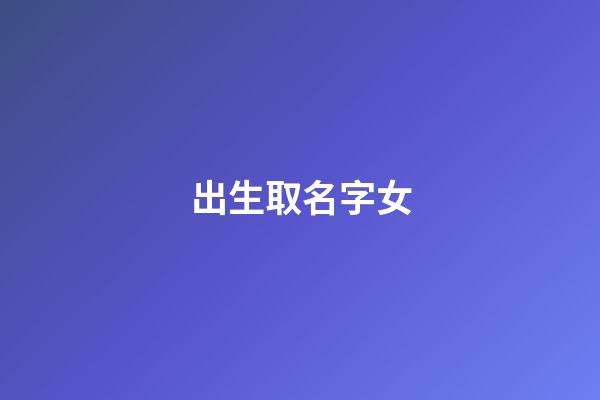出生取名字女(2023出生的女孩好听的名字大全)-第1张-女孩起名-玄机派