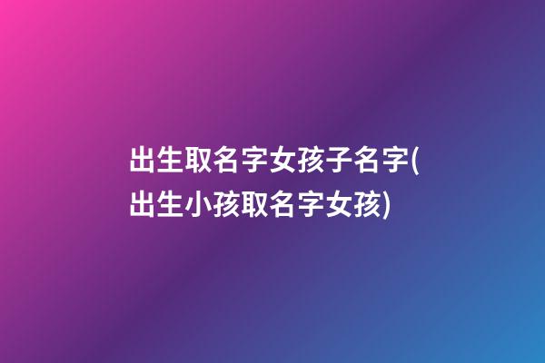 出生取名字女孩子名字(出生小孩取名字女孩)