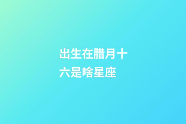 出生在腊月十六是啥星座-第1张-星座运势-玄机派