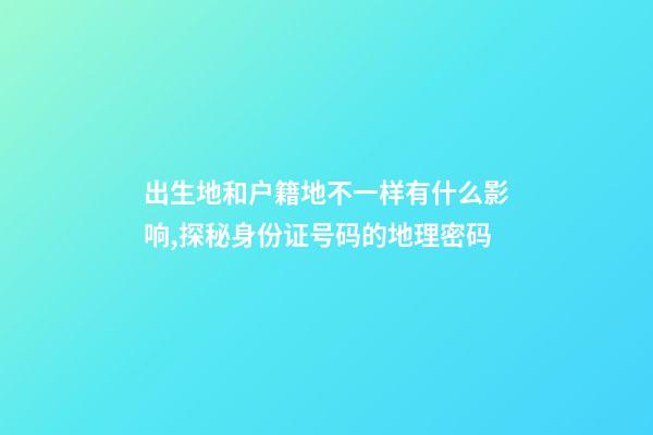 出生地和户籍地不一样有什么影响,探秘身份证号码的地理密码-第1张-观点-玄机派