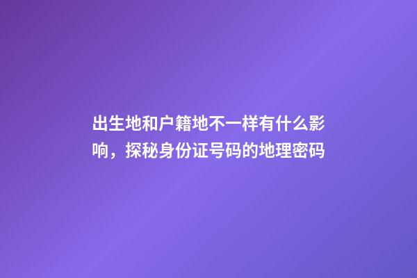 出生地和户籍地不一样有什么影响，探秘身份证号码的地理密码-第1张-观点-玄机派