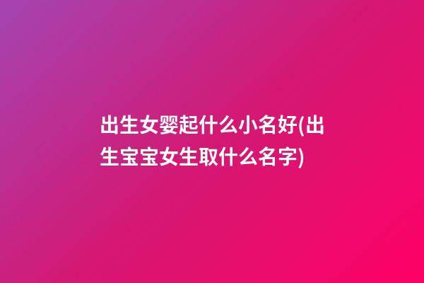 出生女婴起什么小名好(出生宝宝女生取什么名字)