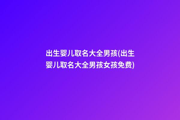 出生婴儿取名大全男孩(出生婴儿取名大全男孩女孩免费)