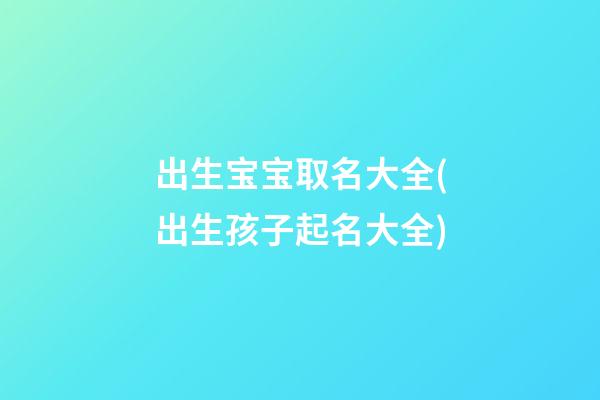 出生宝宝取名大全(出生孩子起名大全)