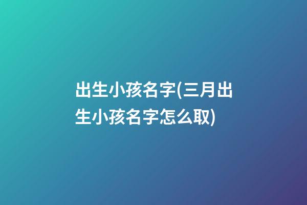 出生小孩名字(三月出生小孩名字怎么取)