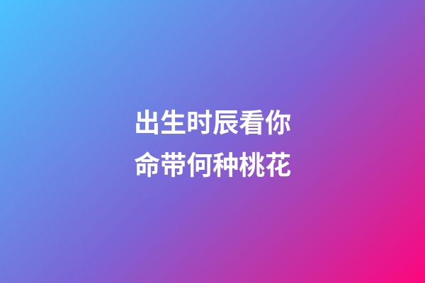 出生时辰看你命带何种桃花