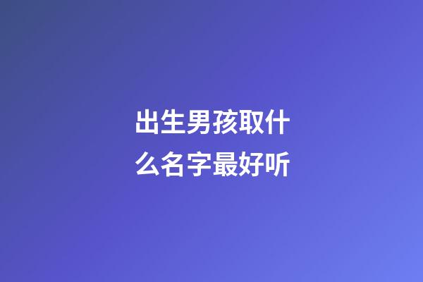 出生男孩取什么名字最好听(初生男孩名字)-第1张-男孩起名-玄机派