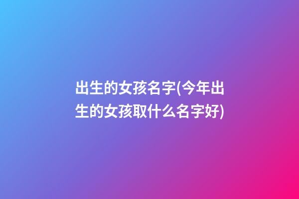 出生的女孩名字(今年出生的女孩取什么名字好)