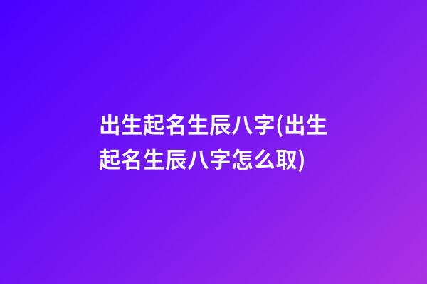 出生起名生辰八字(出生起名生辰八字怎么取)