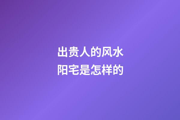 出贵人的风水阳宅是怎样的