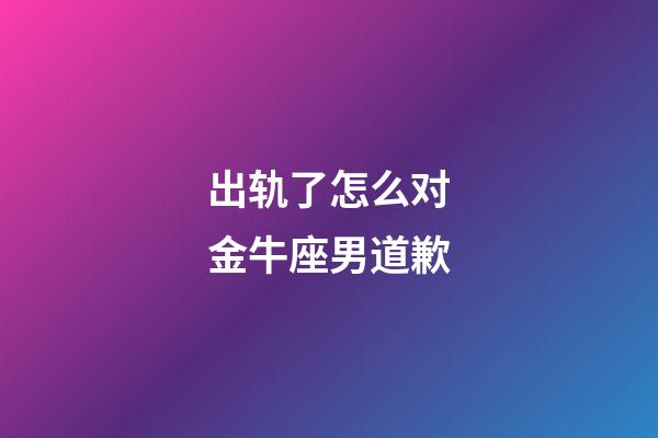 出轨了怎么对金牛座男道歉-第1张-星座运势-玄机派