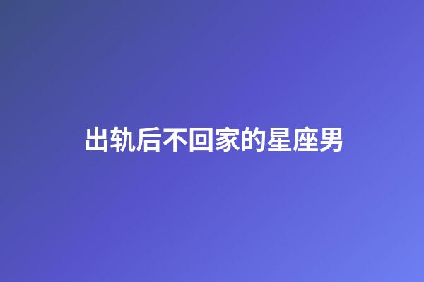 出轨后不回家的星座男-第1张-星座运势-玄机派