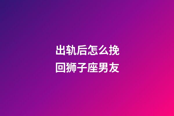 出轨后怎么挽回狮子座男友-第1张-星座运势-玄机派