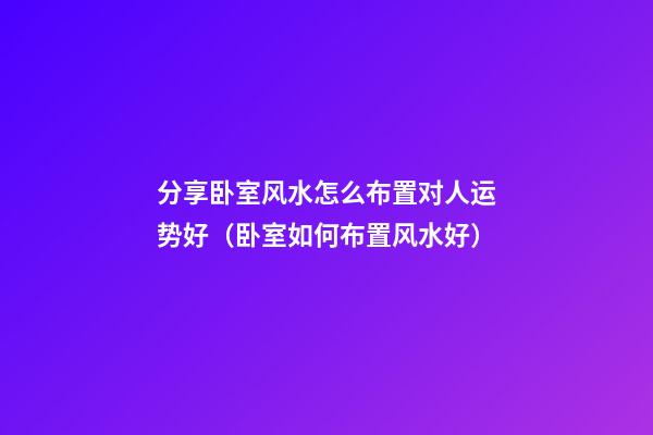 分享卧室风水怎么布置对人运势好（卧室如何布置风水好）