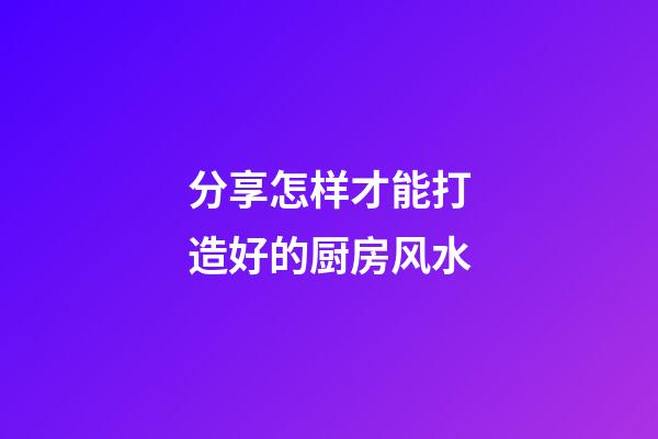 分享怎样才能打造好的厨房风水