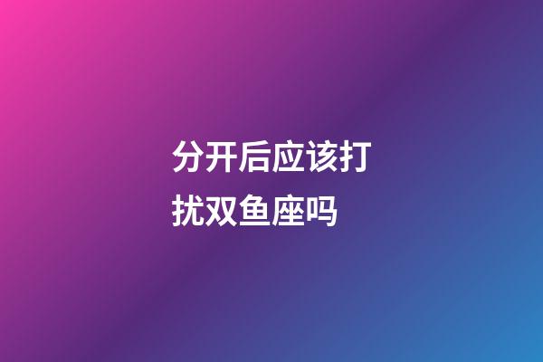 分开后应该打扰双鱼座吗-第1张-星座运势-玄机派