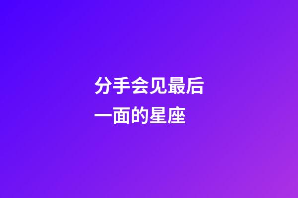 分手会见最后一面的星座-第1张-星座运势-玄机派