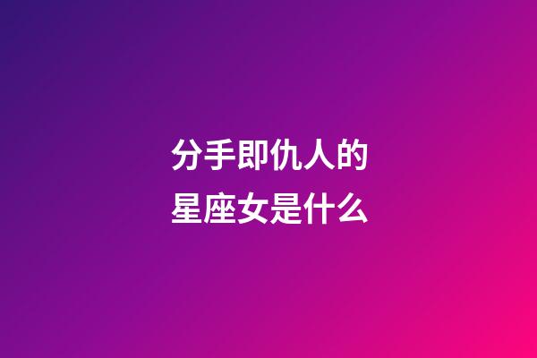分手即仇人的星座女是什么-第1张-星座运势-玄机派