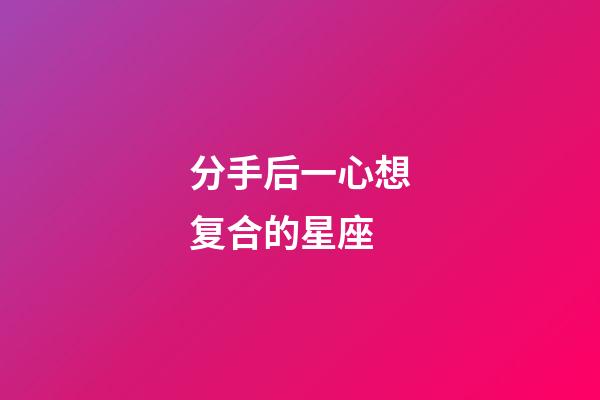分手后一心想复合的星座-第1张-星座运势-玄机派