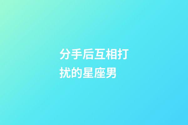 分手后互相打扰的星座男-第1张-星座运势-玄机派
