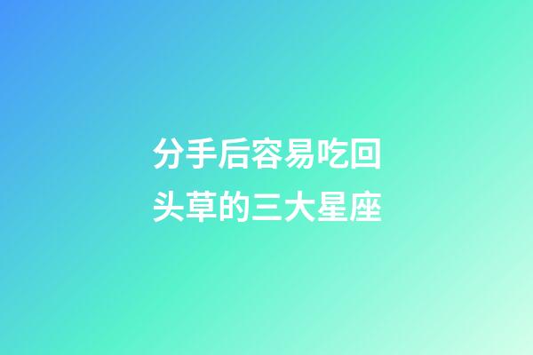 分手后容易吃回头草的三大星座-第1张-星座运势-玄机派