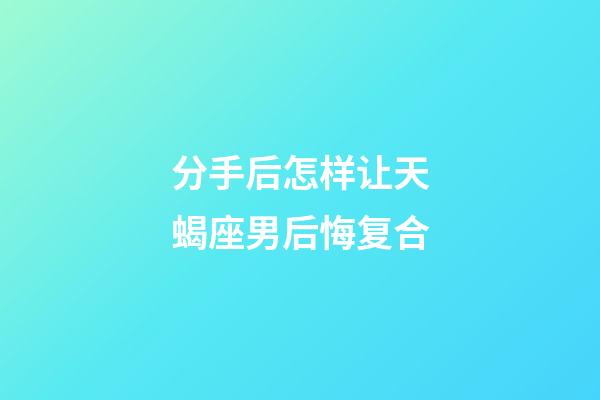 分手后怎样让天蝎座男后悔复合-第1张-星座运势-玄机派