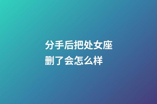 分手后把处女座删了会怎么样-第1张-星座运势-玄机派
