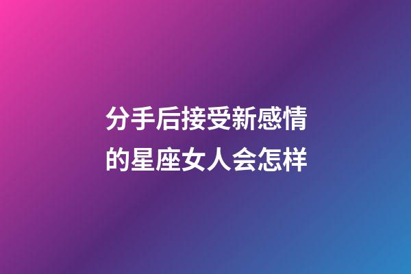 分手后接受新感情的星座女人会怎样-第1张-星座运势-玄机派