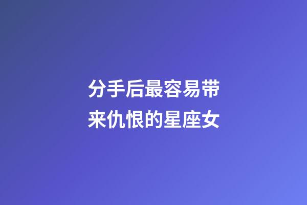 分手后最容易带来仇恨的星座女-第1张-星座运势-玄机派