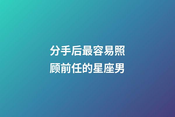 分手后最容易照顾前任的星座男-第1张-星座运势-玄机派