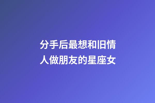 分手后最想和旧情人做朋友的星座女-第1张-星座运势-玄机派