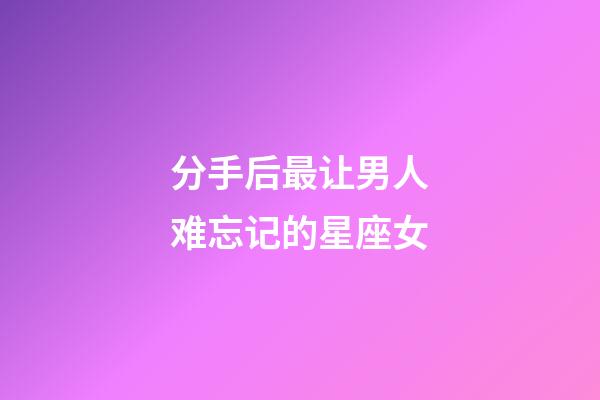 分手后最让男人难忘记的星座女