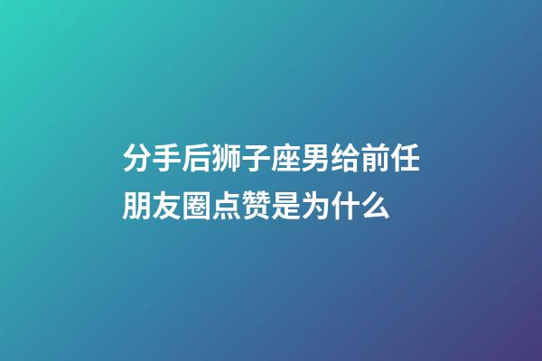 分手后狮子座男给前任朋友圈点赞是为什么-第1张-星座运势-玄机派