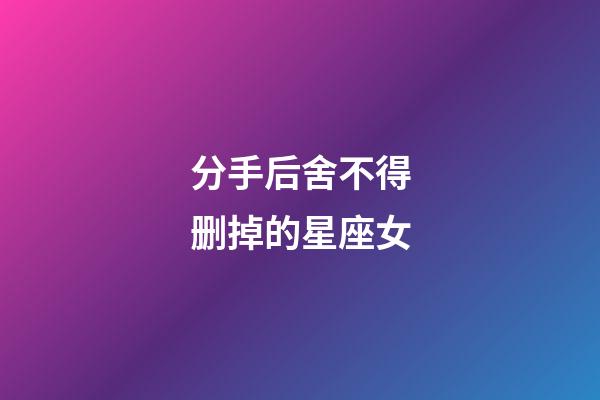 分手后舍不得删掉的星座女-第1张-星座运势-玄机派