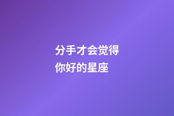 分手才会觉得你好的星座-第1张-星座运势-玄机派