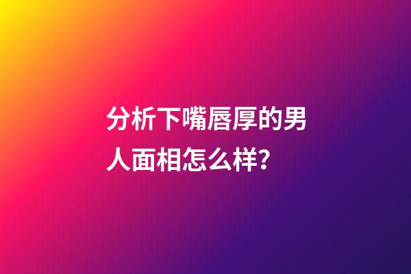 分析下嘴唇厚的男人面相怎么样？