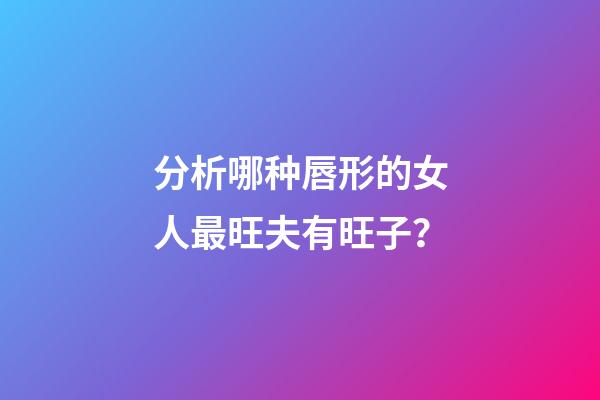 分析哪种唇形的女人最旺夫有旺子？